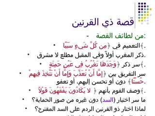 قصة ذي القرنين - من لطائف القصة : التعميم في ﴿ مِن كُلِّ شَيءٍ سَبَبًا ﴾ . ذكر المغرب أولاً وفي المقبل مطلع لا مشرق . سر ذكر ﴿ وَجَدَهَا تَغْرُبُ فِي عَيْنٍ حَمِئَةٍ ﴾ . سر التفريق بين ﴿ إِمَّا أَنْ تُعَذِّبَ وَإِمَّا أَنْ تَتَّخِذَ فِيهِمْ حُسْنًا ﴾ دون أو تحسن إليهم، أو تعفو . وصف القوم بأنهم ﴿  لا يَكَادُونَ يَفْقَهُونَ قَوْلاً ﴾ . ما سر اختيار  ( السد )  دون غيره من صور الحماية؟ لماذا اختار ذو القرنين الردم على السد المقترح؟ اسطاعوا – استطاعوا  ( حذف التاء ). 