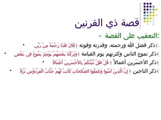 قصة ذي القرنين - التعقيب على القصة : ذكر فضل الله ورحمته، وقدرته وقوته  ﴿ قَالَ هَذَا رَحْمَةٌ مِنْ رَبِّي  ﴾ . ذكر تموج الناس وكثرتهم يوم القيامة  ﴿ وَتَرَكْنَا بَعْضَهُمْ يَوْمَئِذٍ يَمُوجُ فِي بَعْضٍ ﴾ ذكر الأخسَرِين أعمالاً  ﴿ قُلْ هَلْ نُنَبِّئُكُمْ بِالأَخْسَرِينَ أَعْمَالاً ﴾ ذكر الناجين  ﴿ إِنَّ الَّذِينَ آمَنُوا وَعَمِلُوا الصَّالِحَاتِ كَانَتْ لَهُمْ جَنَّاتُ الْفِرْدَوْسِ نُزُلاً ﴾ 