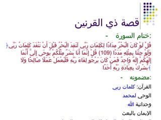 قصة ذي القرنين - ختام السورة : ﴿ قُلْ لَوْ كَانَ الْبَحْرُ مِدَادًا لِكَلِمَاتِ رَبِّي لَنَفِدَ الْبَحْرُ قَبْلَ أَنْ تَنْفَدَ كَلِمَاتُ رَبِّي وَلَوْ جِئْنَا بِمِثْلِهِ مَدَدًا  (109)  قُلْ إِنَّمَا أَنَا بَشَرٌ مِثْلُكُمْ يُوحَى إِلَيَّ أَنَّمَا إِلَهُكُمْ إِلَهٌ وَاحِدٌ فَمَنْ كَانَ يَرْجُو لِقَاءَ رَبِّهِ فَلْيَعْمَلْ عَمَلًا صَالِحًا وَلَا يُشْرِكْ بِعِبَادَةِ رَبِّهِ أَحَدًا ﴾ -  مضمونه : القرآن :  كلمات ربي الوحي  لمحمد وحدانية  الله الإيمان بالبعث المطلوب للنجاة :  العمل الصالح وعدم الشرك 
