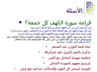 الأسئلة : قراءة سورة الكهف كل جمعة؟ " من قرأ عشر آيات من آخر الكهف عصم من فتنة الدجال ”  [ رواه مسلم ] " من قرأ سورة الكهف في يوم الجمعة أضاء له النور ما بين الجمعتين”  [ البيهقي، وحسنه الألباني ] ” فمن أدركه منكم فليقرأ عليه فواتح سورة  ( الكهف )  فإنها جواركم من فتنته“  [ صحيح ] كان رجل يقرأ سورة الكهف، وإلى جانبه حصان مربوط بشطنين، فتغشته سحابة، فجعلت تدنو، وتدنو وجعل فرسه ينفر، فلما أصبح أتى النبي صلى الله عليه وسلم فذكر ذلك له فقال : " تلك السكينة تنزلت بالقرآن ”  [ متفق عليه ]. • لبناء قيمة التوازن عند المسلم . • تذكيره بالنعم الكبرى عليه ليشكرها . • لتعليمه منهجية التعامل مع الفتن . • لترسيخ مفهوم العبودية الشامل . • للتوجيه لتسخير كل القوى والإمكانات لما فيه نفع وخير . 