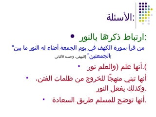الأسئلة : ارتباط ذكرها بالنور : " من قرأ سورة الكهف في يوم الجمعة أضاء له النور ما بين الجمعتين”   [ البيهقي، وحسنه الألباني ] أنها علم  ( والعلم نور ). أنها تبني منهجًا للخروج من ظلمات الفتن، وكذلك يفعل النور . أنها توضح للمسلم طريق السعادة . 