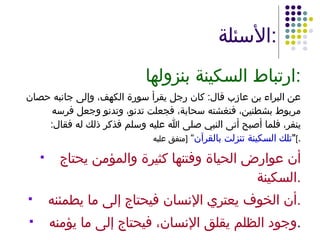 الأسئلة : ارتباط السكينة بنزولها : عن البراء بن عازب قال :  كان رجل يقرأ سورة الكهف، وإلى جانبه حصان مربوط بشطنين، فتغشته سحابة، فجعلت تدنو، وتدنو وجعل فرسه ينفر، فلما أصبح أتى النبي صلى الله عليه وسلم فذكر ذلك له فقال : " تلك السكينة تنزلت بالقرآن ”  [ متفق عليه ] . أن عوارض الحياة وفتنها كثيرة والمؤمن يحتاج السكينة . أن الخوف يعتري الإنسان فيحتاج إلى ما يطمئنه . وجود الظلم يقلق الإنسان، فيحتاج إلى ما يؤمنه . 