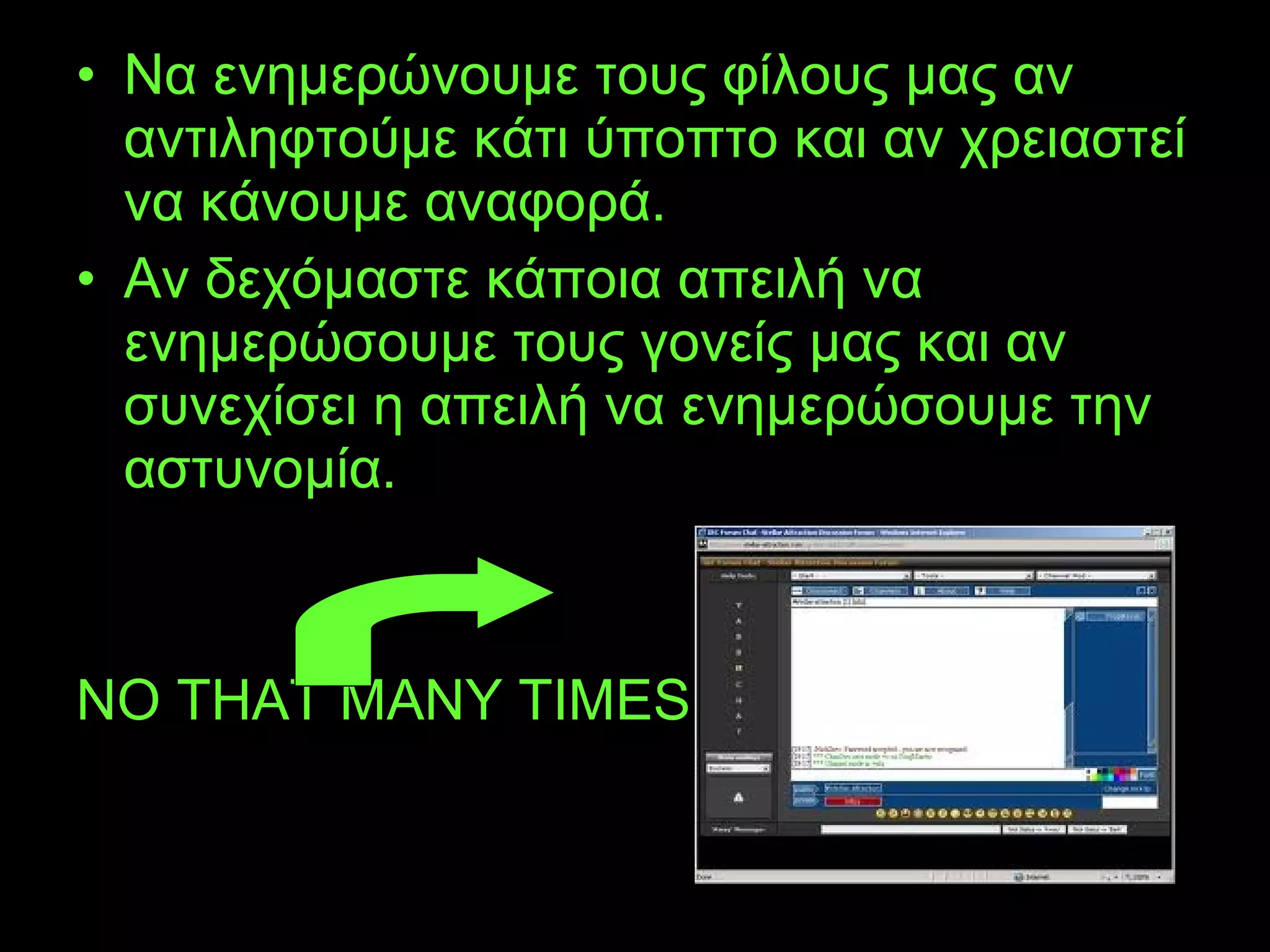 • Να ενημερώνουμε τους φίλους μας αν
αντιληφτούμε κάτι ύποπτο και αν χρειαστεί
να κάνουμε αναφορά.
• Αν δεχόμαστε κάποια απειλή να
ενημερώσουμε τους γονείς μας και αν
συνεχίσει η απειλή να ενημερώσουμε την
αστυνομία.
NO THAT MANY TIMES
 