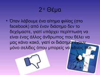 2 ο
Θέμα
• Όταν λάβουμε ένα αίτημα φιλίας (στο
facebook) από έναν διάσημο δεν το
δεχόμαστε, γιατί υπάρχει περίπτωση να
είναι ένας άλλος άνθρωπος που θέλει να
μας κάνει κακό, γιατί οι διάσημοι έχουν
μόνο σελίδες όπου μπορείς να κάνεις like.
 