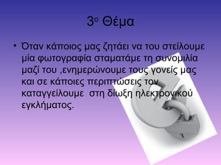 3ο
Θέμα
• Όταν κάποιος μας ζητάει να του στείλουμε
μία φωτογραφία σταματάμε τη συνομιλία
μαζί του ,ενημερώνουμε τους γονείς μας
και σε κάποιες περιπτώσεις τον
καταγγείλουμε στη δίωξη ηλεκτρονικού
εγκλήματος.
 