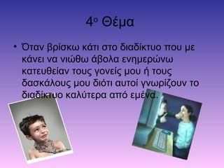 4o
Θέμα
• Όταν βρίσκω κάτι στο διαδίκτυο που με
κάνει να νιώθω άβολα ενημερώνω
κατευθείαν τους γονείς μου ή τους
δασκάλους μου διότι αυτοί γνωρίζουν το
διαδίκτυο καλύτερα από εμένα.
 