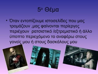 5ο
Θέμα
• Όταν εντοπίζουμε ιστοσελίδες που μας
τρομάζουν ,μας φαίνονται περίεργες
περιέχουν ρατσιστικό /εξτρεμιστικό ή άλλο
ύποπτο περιεχόμενο το αναφέρω στους
γονείς μου ή στους δασκάλους μου
 