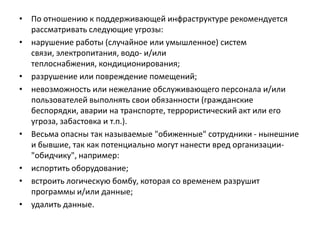 • По отношению к поддерживающей инфраструктуре рекомендуется
рассматривать следующие угрозы:
• нарушение работы (случайное или умышленное) систем
связи, электропитания, водо- и/или
теплоснабжения, кондиционирования;
• разрушение или повреждение помещений;
• невозможность или нежелание обслуживающего персонала и/или
пользователей выполнять свои обязанности (гражданские
беспорядки, аварии на транспорте, террористический акт или его
угроза, забастовка и т.п.).
• Весьма опасны так называемые "обиженные" сотрудники - нынешние
и бывшие, так как потенциально могут нанести вред организации-
"обидчику", например:
• испортить оборудование;
• встроить логическую бомбу, которая со временем разрушит
программы и/или данные;
• удалить данные.
 
