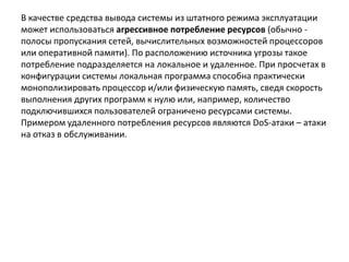 В качестве средства вывода системы из штатного режима эксплуатации
может использоваться агрессивное потребление ресурсов (обычно -
полосы пропускания сетей, вычислительных возможностей процессоров
или оперативной памяти). По расположению источника угрозы такое
потребление подразделяется на локальное и удаленное. При просчетах в
конфигурации системы локальная программа способна практически
монополизировать процессор и/или физическую память, сведя скорость
выполнения других программ к нулю или, например, количество
подключившихся пользователей ограничено ресурсами системы.
Примером удаленного потребления ресурсов являются DoS-атаки – атаки
на отказ в обслуживании.
 