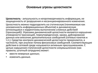Основные угрозы целостности
Целостность - актуальность и непротиворечивость информации, ее
защищенность от разрушения и несанкционированного изменения.
Целостность можно подразделить на статическую (понимаемую как
неизменность информационных объектов) и динамическую
(относящуюся к корректному выполнению сложных действий
(транзакций)). Угрозами динамической целостности являются нарушение
атомарности транзакций, переупорядочение, кража, дублирование
данных или внесение дополнительных сообщений (сетевых пакетов и
т.п.). Средства контроля динамической целостности применяются, в
частности, при анализе потока финансовых сообщений. Соответствующие
действия в сетевой среде называются активным прослушиванием. С
целью нарушения статической целостности злоумышленник (как
правило, штатный сотрудник) может:
• ввести неверные данные;
• изменить данные.
 