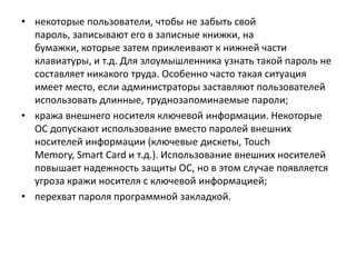 • некоторые пользователи, чтобы не забыть свой
пароль, записывают его в записные книжки, на
бумажки, которые затем приклеивают к нижней части
клавиатуры, и т.д. Для злоумышленника узнать такой пароль не
составляет никакого труда. Особенно часто такая ситуация
имеет место, если администраторы заставляют пользователей
использовать длинные, труднозапоминаемые пароли;
• кража внешнего носителя ключевой информации. Некоторые
ОС допускают использование вместо паролей внешних
носителей информации (ключевые дискеты, Touch
Memory, Smart Card и т.д.). Использование внешних носителей
повышает надежность защиты ОС, но в этом случае появляется
угроза кражи носителя с ключевой информацией;
• перехват пароля программной закладкой.
 