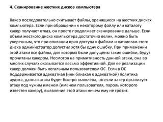 4. Сканирование жестких дисков компьютера
Хакер последовательно считывает файлы, хранящиеся на жестких дисках
компьютера. Если при обращении к некоторому файлу или каталогу
хакер получает отказ, он просто продолжает сканирование дальше. Если
объем жесткого диска компьютера достаточно велик, можно быть
уверенным, что при описании прав доступа к файлам и каталогам этого
диска администратор допустил хотя бы одну ошибку. При применении
этой атаки все файлы, для которых были допущены такие ошибки, будут
прочитаны хакером. Несмотря на примитивность данной атаки, она во
многих случаях оказывается весьма эффективной. Для ее реализации
хакер должен быть легальным пользователем ОС. Если в ОС
поддерживается адекватная (или близкая к адекватной) политика
аудита, данная атака будет быстро выявлена, но если хакер организует
атаку под чужим именем (именем пользователя, пароль которого
известен хакеру), выявление этой атаки ничем ему не грозит.
 