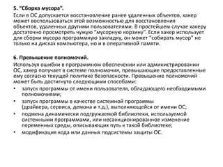 5. “Сборка мусора”.
Если в ОС допускается восстановление ранее удаленных объектов, хакер
может воспользоваться этой возможностью для восстановления
объектов, удаленных другими пользователями. В простейшем случае хакеру
достаточно просмотреть чужую “мусорную корзину”. Если хакер использует
для сборки мусора программную закладку, он может “собирать мусор” не
только на дисках компьютера, но и в оперативной памяти.
6. Превышение полномочий.
Используя ошибки в программном обеспечении или администрировании
ОС, хакер получает в системе полномочия, превышающие предоставленные
ему согласно текущей политике безопасности. Превышение полномочий
может быть достигнуто следующими способами:
• запуск программы от имени пользователя, обладающего необходимыми
полномочиями;
• запуск программы в качестве системной программы
(драйвера, сервиса, демона и т.д.), выполняющейся от имени ОС;
• подмена динамически подгружаемой библиотеки, используемой
системными программами, или несанкционированное изменение
переменных среды, описывающих путь к такой библиотеке;
• модификация кода или данных подсистемы защиты ОС.
 
