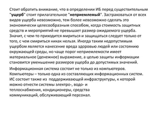 Стоит обратить внимание, что в определении ИБ перед существительным
"ущерб" стоит прилагательное "неприемлемый". Застраховаться от всех
видов ущерба невозможно, тем более невозможно сделать это
экономически целесообразным способом, когда стоимость защитных
средств и мероприятий не превышает размер ожидаемого ущерба.
Значит, с чем-то приходится мириться и защищаться следует только от
того, с чем смириться никак нельзя. Иногда таким недопустимым
ущербом является нанесение вреда здоровью людей или состоянию
окружающей среды, но чаще порог неприемлемости имеет
материальное (денежное) выражение, а целью защиты информации
становится уменьшение размеров ущерба до допустимых значений.
Информационная система состоит не только из компьютеров.
Компьютеры – только одна из составляющих информационных систем.
ИС состоит также из поддерживающей инфраструктуры, к которой
можно отнести системы электро-, водо- и
теплоснабжения, кондиционеры, средства
коммуникаций, обслуживающий персонал.
 