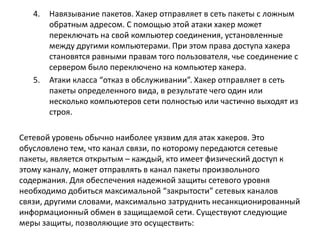 4. Навязывание пакетов. Хакер отправляет в сеть пакеты с ложным
обратным адресом. С помощью этой атаки хакер может
переключать на свой компьютер соединения, установленные
между другими компьютерами. При этом права доступа хакера
становятся равными правам того пользователя, чье соединение с
сервером было переключено на компьютер хакера.
5. Атаки класса “отказ в обслуживании”. Хакер отправляет в сеть
пакеты определенного вида, в результате чего один или
несколько компьютеров сети полностью или частично выходят из
строя.
Сетевой уровень обычно наиболее уязвим для атак хакеров. Это
обусловлено тем, что канал связи, по которому передаются сетевые
пакеты, является открытым – каждый, кто имеет физический доступ к
этому каналу, может отправлять в канал пакеты произвольного
содержания. Для обеспечения надежной защиты сетевого уровня
необходимо добиться максимальной “закрытости” сетевых каналов
связи, другими словами, максимально затруднить несанкционированный
информационный обмен в защищаемой сети. Существуют следующие
меры защиты, позволяющие это осуществить:
 