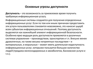 Основные угрозы доступности
Доступность – это возможность за приемлемое время получить
требуемую информационную услугу.
Информационные системы создаются для получения определенных
информационных услуг. Если по тем или иным причинам предоставить
эти услуги пользователям становится невозможно, это наносит ущерб
всем субъектам информационных отношений. Поэтому доступность
выделяется как важнейший элемент информационной безопасности.
Особенно ярко ведущая роль доступности проявляется в различных
системах управления – производством, транспортом и т.п. Внешне менее
драматичные, но также весьма неприятные последствия – и
материальные, и моральные – может иметь длительная недоступность
информационных услуг, которыми пользуется большое количество
людей (продажа железнодорожных и авиабилетов, банковские услуги и
т.п.).
 