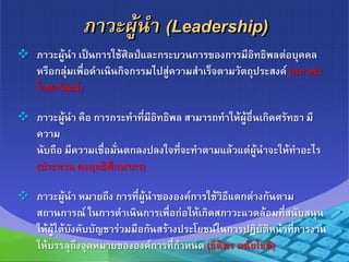 ภาวะผู้นา (Leadership)
 ภาวะผู้นา เป็นการใช้ศิลป์และกระบวนการของการมีอิทธิพลต่อบุคคล
หรือกลุ่มเพื่อดาเนินกิจกรรมไปสู่ความสาเร็จตามวัตถุประสงค์ (นภาพร
โกศลวัฒน์)
 ภาวะผู้นา คือ การกระทาที่มีอิทธิพล สามารถทาให้ผู้อื่นเกิดศรัทธา มี
ความ
นับถือ มีความเชื่อมั่นตกลงปลงใจที่จะทาตามแล้วแต่ผู้นาจะให้ทาอะไร
(ประทาน คงฤทธิศึกษากร)
 ภาวะผู้นา หมายถึง การที่ผู้นาขององค์การใช้วิธีแตกต่างกันตาม
สถานการณ์ ในการดาเนินการเพื่อก่อให้เกิดสภาวะแวดล้อมที่สนับสนุน
ให้ผู้ใต้บังคับบัญชาร่วมมือกันสร้างประโยชน์ในการปฏิบัติหน้าที่การงาน
ให้บรรลุถึงจุดหมายขององค์การที่กาหนด (ธิติพร ตนัยโชติ)
 