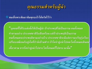 คุณธรรมสาหรับผู้นา
สมเด็จพระสัมมาสัมพุทธเจ้าได้ตรัสไว้ว่า
"บุคคลที่ได้รับแต่งตั้งให้เป็นผู้นา ถ้าประพฤติไม่เป็นธรรม คนทั้งหมด
ทาตามอย่าง ประเทศชาติจึงเดือดร้อน แต่ถ้าประพฤติเป็นธรรม
คนทั้งหมดจะประพฤติตามอย่างบ้าง ประเทศชาติจะมีแต่ความเจริญรุ่งเรือง
เปรียบเสมือนกับฝูงโคที่กาลังข้ามฟาก ถ้าโคจ่าฝูงนาไปคด โคทั้งหมดเดินคด
เคี้ยวตาม หากโคจ่าฝูงนาไปตรง โคทั้งหมดก็ไปตรง ฉะนั้น"
 