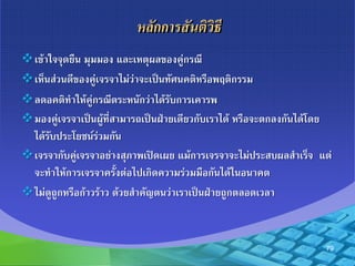 หลักกำรสันติวิธี
เข้าใจจุดยืน มุมมอง และเหตุผลของคู่กรณี
เห็นส่วนดีของคู่เจรจาไม่ว่าจะเป็นทัศนคติหรือพฤติกรรม
ลดอคติทาให้คู่กรณีตระหนักว่าได้รับการเคารพ
มองคู่เจรจาเป็นผู้ที่สามารถเป็นฝ่ายเดียวกับเราได้ หรือจะตกลงกันได้โดย
ได้รับประโยชน์ร่วมกัน
เจรจากับคู่เจรจาอย่างสุภาพเปิดเผย แม้การเจรจาจะไม่ประสบผลสาเร็จ แต่
จะทาให้การเจรจาครั้งต่อไปเกิดความร่วมมือกันได้ในอนาคต
ไม่ดูถูกหรือก้าวร้าว ด้วยสาคัญตนว่าเราเป็นฝ่ายถูกตลอดเวลา
79
 