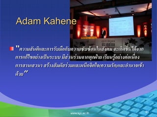 91www.kpi.ac.th
Adam Kahene
“ควำมสันติและกำรรับมือกับควำมซับซ้อนในสังคม จะเกิดขึ้นได้จำก
กำรแก้ไขอย่ำงเป็นระบบ มีส่วนร่วมจำกทุกฝ่ำย เรียนรู้อย่ำงต่อเนื่อง
กำรสำนเสวนำ สร้ำงสัมผัสร่วมและผนึกจิตใจ(ควำมรัก)และอำนำจเข้ำ
ด้วย”
 