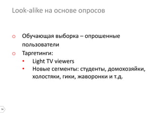 14
Look-alike на основе опросов
o Обучающая выборка – опрошенные
пользователи
o Таргетинги:
• Light TV viewers
• Новые сегменты: студенты, домохозяйки,
холостяки, гики, жаворонки и т.д.
 