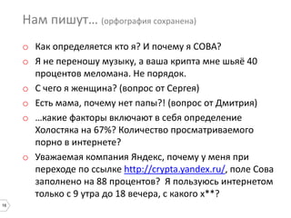 16
Нам пишут… (орфография сохранена)
o Как определяется кто я? И почему я СОВА?
o Я не переношу музыку, а ваша крипта мне шьяё 40
процентов меломана. Не порядок.
o С чего я женщина? (вопрос от Сергея)
o Есть мама, почему нет папы?! (вопрос от Дмитрия)
o …какие факторы включают в себя определение
Холостяка на 67%? Количество просматриваемого
порно в интернете?
o Уважаемая компания Яндекс, почему у меня при
переходе по ссылке http://crypta.yandex.ru/, поле Сова
заполнено на 88 процентов? Я пользуюсь интернетом
только с 9 утра до 18 вечера, с какого х**?
 