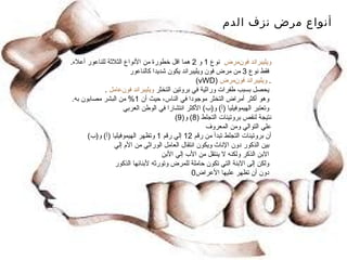 أنواع مرض نزف الدم مرض  فون   ويليبراند  نوع  1  و  2  هما اقل خطورة من الأنواع الثلاثة للناعور أعلاه .   فقط نوع  3  من مرض فون ويليبراند يكون شديدا كالناعور .  مرض  فون   ويليبراند ( vWD )   يحصل بسبب طفرات وراثية في بروتين التخثر  عامل  فون   ويليبراند .   وهو أكثر أمراض التخثر موجودا في الناس، حيث أن  1%  من البشر مصابون به .   وتعتبر الهيموفيليا  ( أ )  و ( ب )  الأكثر انتشارا في الوطن العربي  نتيجة لنقص بروتينات التجلط  (8)  و (9)  علي التوالي ومن المعروف  أن بروتينات التجلط تبدأ من رقم  12  إلي رقم  1  وتظهر الهيموفيليا  ( أ )  و ( ب )   بين الذكور دون الإناث ويكون انتقال العامل الوراثي من الأم إلي  الابن الذكر ولكنه لا ينتقل من الأب إلي الأبن  ولكن إلى الابنة التي تكون حاملة للمرض وتورثه لأبنائها الذكور  دون أن تظهر عليها الأعراض 0 