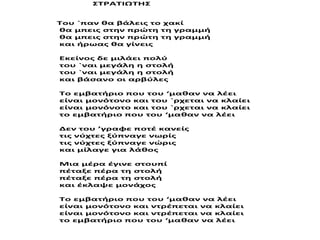 ΣΤΡΑΤΙΩΤΗΣ
Του `παν θα βάλεις το χακί
θα μπεις στην πρώτη τη γραμμή
θα μπεις στην πρώτη τη γραμμή
και ήρωας θα γίνεις
Εκείνος δε μιλάει πολύ
του `ναι μεγάλη η στολή
του `ναι μεγάλη η στολή
και βάσανο οι αρβύλες
Το εμβατήριο που του ‘μαθαν να λέει
είναι μονότονο και του `ρχεται να κλαίει
είναι μονόνοτο και του `ρχεται να κλαίει
το εμβατήριο που του ‘μαθαν να λέει
Δεν του ’γραφε ποτέ κανείς
τις νύχτες ξύπναγε νωρίς
τις νύχτες ξύπναγε νώρις
και μίλαγε για λάθος
Μια μέρα έγινε στουπί
πέταξε πέρα τη στολή
πέταξε πέρα τη στολή
και έκλαψε μονάχος
Το εμβατήριο που του ‘μαθαν να λέει
είναι μονότονο και ντρέπεται να κλαίει
είναι μονότονο και ντρέπεται να κλαίει
το εμβατήριο που του ‘μαθαν να λέει
 