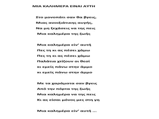 ΜΙΑ ΚΑΛΗΜΕΡΑ ΕΙΝΑΙ ΑΥΤΗ
Στο μονοπάτι σαν θα βγεις,
Μιας ανοιξιάτικης αυγής,
Να μη ξεχάσεις να της πεις
Μια καλημέρα της ζωής
Μια καλημέρα είν’ αυτή
Πες τη κι ας πέσει χάμω
Πες τη κι ας πέσει χάμω
Παλάτια χτίζουν οι θεοί
κι εμείς πάνω στην άμμο
κι εμείς πάνω στην άμμο
Με τα χαράματα σαν βγεις
Από την πόρτα της ζωής
Μια καλημέρα να της πεις
Κι ας είσαι μόνος μες στη γη
Μια καλημέρα είν’ αυτή ...
 