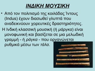 ΙΝΔΙΚΗ ΜΟΥΣΙΚΗ
• Από τον πολιτισμό της κοιλάδας Ίντους
(Indus) έχουν διασωθεί γλυπτά που
αναδεικνύουν χορευτικές δραστηριότητες.
Η Ινδική κλασσική μουσική (ή μάργκα) είναι
μονοφωνική και βασίζεται σε μια μελωδική
γραμμή - ή ράγκα - που οργανώνεται
ρυθμικά μέσω των τάλα.
 