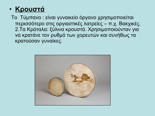 • Κρουστά
Το Τύμπανο : είναι γυναικείο όργανο χρησιμοποιείται
περισσότερο στις οργιαστικές λατρείες – π.χ. Βακχικές.
2.Τα Κρόταλα: ξύλινα κρουστά. Χρησιμοποιούνταν για
να κρατάνε τον ρυθμό των χορευτών και συνήθως τα
κρατούσαν γυναίκες.
 