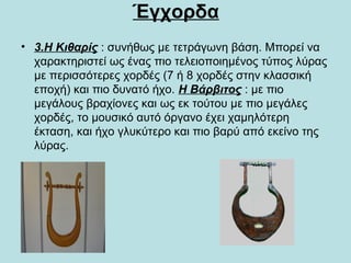 Έγχορδα
• 3.Η Κιθαρίς : συνήθως με τετράγωνη βάση. Μπορεί να
χαρακτηριστεί ως ένας πιο τελειοποιημένος τύπος λύρας
με περισσότερες χορδές (7 ή 8 χορδές στην κλασσική
εποχή) και πιο δυνατό ήχο. Η Βάρβιτος : με πιο
μεγάλους βραχίονες και ως εκ τούτου με πιο μεγάλες
χορδές, το μουσικό αυτό όργανο έχει χαμηλότερη
έκταση, και ήχο γλυκύτερο και πιο βαρύ από εκείνο της
λύρας.
 