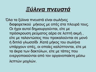 Ξύλινα πνευστάΞύλινα πνευστά
Όλα τα ξύλινα πνευστά είναι σωλήνεςΌλα τα ξύλινα πνευστά είναι σωλήνες
διαφορετικού μήκους με οπές στα πλευρά τους.διαφορετικού μήκους με οπές στα πλευρά τους.
Οι ήχοι αυτοί δημιουργούνται, είτε μεΟι ήχοι αυτοί δημιουργούνται, είτε με
πρόσκρουση ρεύματος αέρα σε λεπτή ακμή ,πρόσκρουση ρεύματος αέρα σε λεπτή ακμή ,
είτε με ταλαντώσεις που προκαλούνται σε μονόείτε με ταλαντώσεις που προκαλούνται σε μονό
ή διπλό γλωσσίδι .Κατά μήκος του σωλήναή διπλό γλωσσίδι .Κατά μήκος του σωλήνα
υπάρχουν οπές, οι οποίες καλύπτονται, είτε μευπάρχουν οπές, οι οποίες καλύπτονται, είτε με
τα άκρα των δακτύλων, είτε με τάπες πουτα άκρα των δακτύλων, είτε με τάπες που
ενεργοποιούνται από τον οργανοπαίκτη μέσωενεργοποιούνται από τον οργανοπαίκτη μέσω
λεπτών μοχλών.λεπτών μοχλών.
 