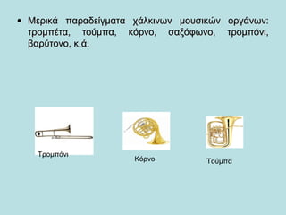 • Μερικά παραδείγματα χάλκινων μουσικών οργάνων:Μερικά παραδείγματα χάλκινων μουσικών οργάνων:
τρομπέτα, τούμπα, κόρνο, σαξόφωνο, τρομπόνι,τρομπέτα, τούμπα, κόρνο, σαξόφωνο, τρομπόνι,
βαρύτονο, κ.ά.βαρύτονο, κ.ά.
Τρομπόνι
Κόρνο Τούμπα
 