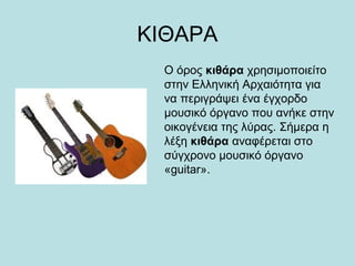 ΚΙΘΑΡΑ
Ο όρος κιθάρα χρησιμοποιείτο
στην Ελληνική Αρχαιότητα για
να περιγράψει ένα έγχορδο
μουσικό όργανο που ανήκε στην
οικογένεια της λύρας. Σήμερα η
λέξη κιθάρα αναφέρεται στο
σύγχρονο μουσικό όργανο
«guitar».
 