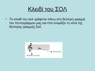 Κλειδί του ΣΟΛ
• Το κλειδί του σολ γράφεται πάνω στη δεύτερη γραμμή
του πενταγράμμου μας και έτσι ονομάζει τη νότα της
δεύτερης γραμμής Σολ
 