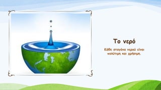 Το νερό
Κάθε σταγόνα νερού είναι
πολύτιμη και χρήσιμη.
 