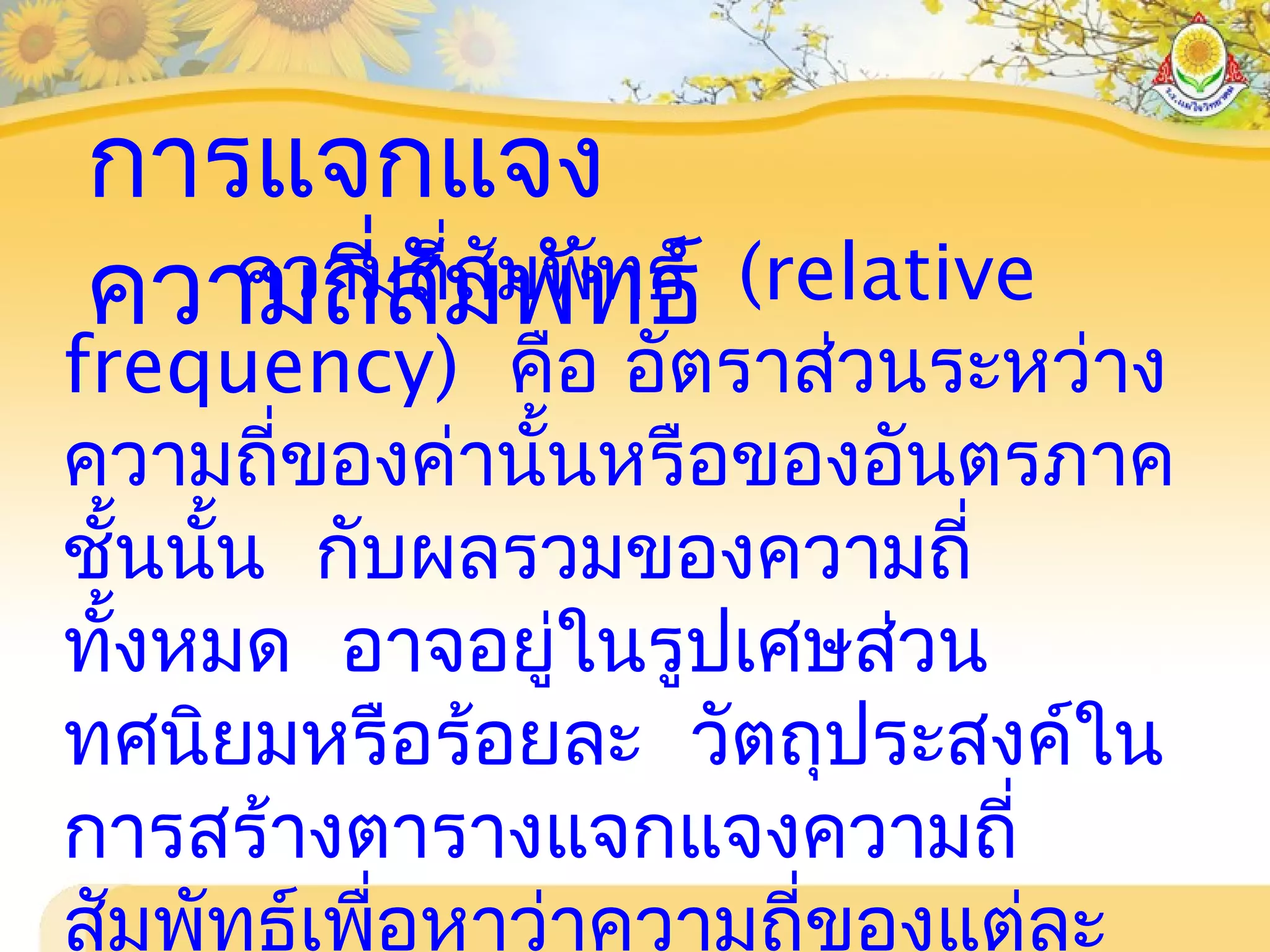 การแจกแจง
ความถี่สัมพัทธ์ความถี่สัมพัทธ์ (relative
frequency) คือ อัตราส่วนระหว่าง
ความถี่ของค่านั้นหรือของอันตรภาค
ชั้นนั้น กับผลรวมของความถี่
ทั้งหมด อาจอยู่ในรูปเศษส่วน
ทศนิยมหรือร้อยละ วัตถุประสงค์ใน
การสร้างตารางแจกแจงความถี่
สัมพัทธ์เพื่อหาว่าความถี่ของแต่ละ
 