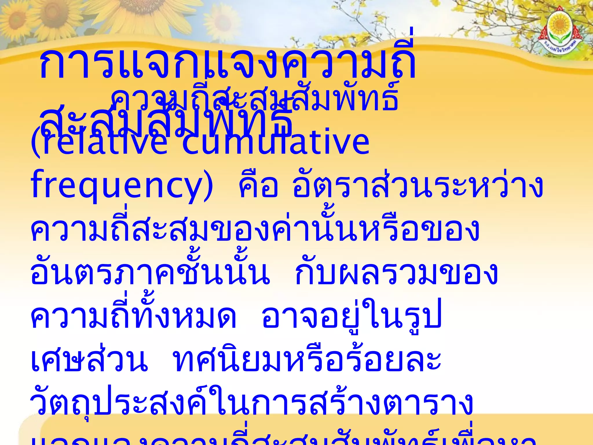 การแจกแจงความถี่
สะสมสัมพัทธ์
ความถี่สะสมสัมพัทธ์
(relative cumulative
frequency) คือ อัตราส่วนระหว่าง
ความถี่สะสมของค่านั้นหรือของ
อันตรภาคชั้นนั้น กับผลรวมของ
ความถี่ทั้งหมด อาจอยู่ในรูป
เศษส่วน ทศนิยมหรือร้อยละ
วัตถุประสงค์ในการสร้างตาราง
 