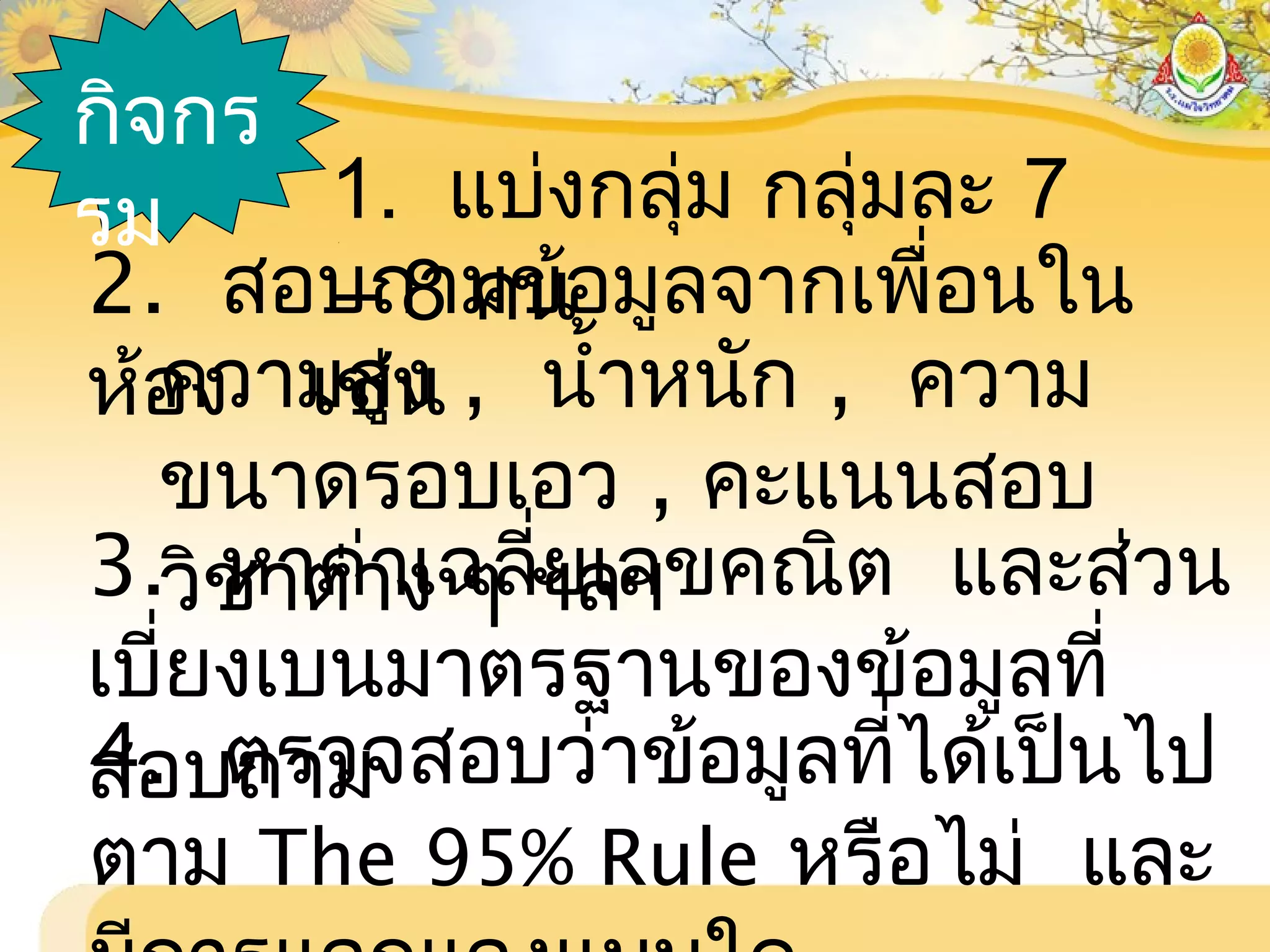 กิจกร
รม 1. แบ่งกลุ่ม กลุ่มละ 7
– 8 คน2. สอบถามข้อมูลจากเพื่อนใน
ห้อง เช่นความสูง , นำ้าหนัก , ความ
ขนาดรอบเอว , คะแนนสอบ
วิชาต่าง ๆ ฯลฯ3. หาค่าเฉลี่ยเลขคณิต และส่วน
เบี่ยงเบนมาตรฐานของข้อมูลที่
สอบถาม4. ตรวจสอบว่าข้อมูลที่ได้เป็นไป
ตาม The 95% Rule หรือไม่ และ
 