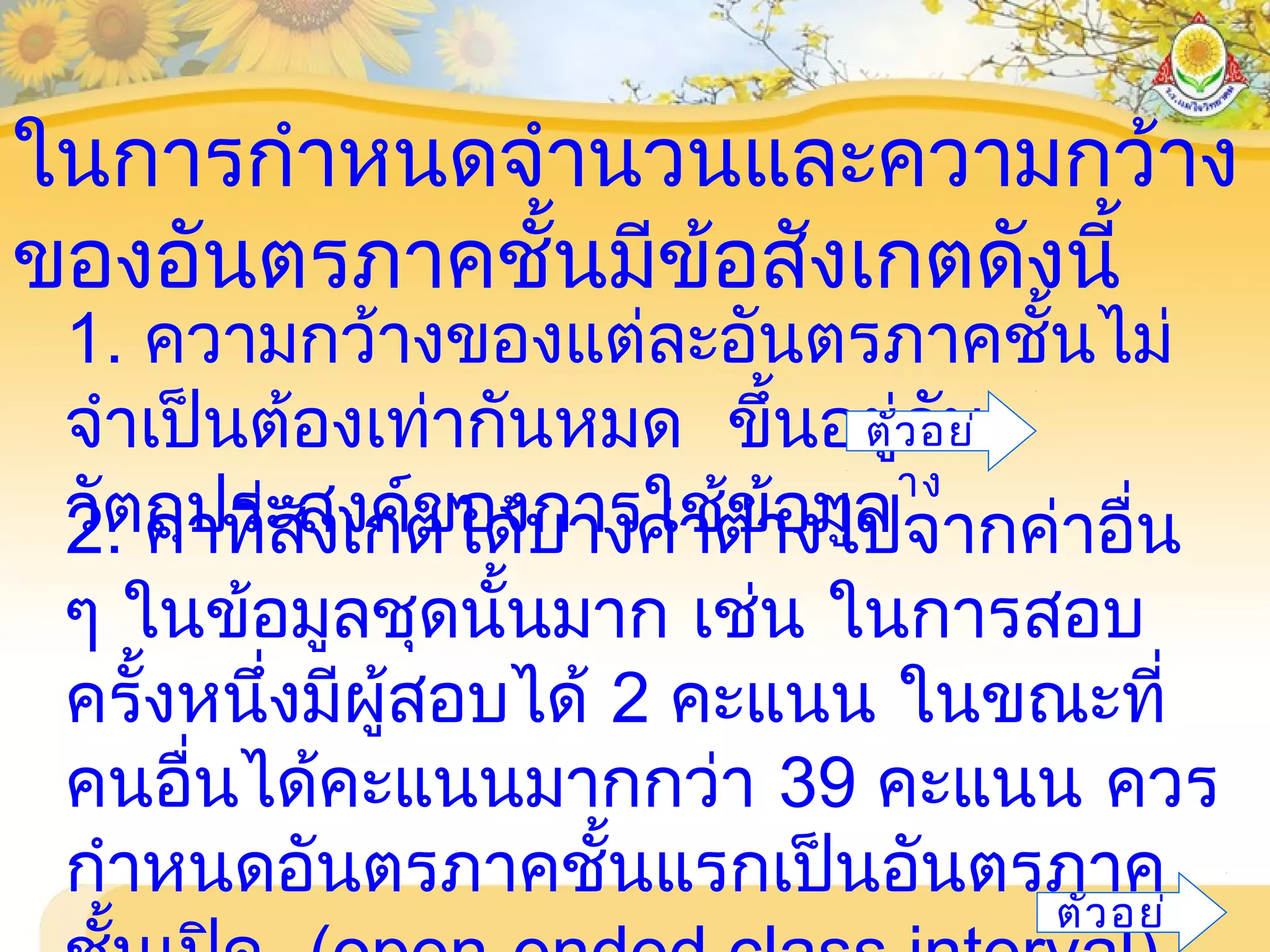ในการกำาหนดจำานวนและความกว้าง
ของอันตรภาคชั้นมีข้อสังเกตดังนี้
1. ความกว้างของแต่ละอันตรภาคชั้นไม่
จำาเป็นต้องเท่ากันหมด ขึ้นอยู่กับ
วัตถุประสงค์ของการใช้ข้อมูล2. ค่าที่สังเกตได้บางค่าต่างไปจากค่าอื่น
ๆ ในข้อมูลชุดนั้นมาก เช่น ในการสอบ
ครั้งหนึ่งมีผู้สอบได้ 2 คะแนน ในขณะที่
คนอื่นได้คะแนนมากกว่า 39 คะแนน ควร
กำาหนดอันตรภาคชั้นแรกเป็นอันตรภาค
ตัวอย่
ตัวอย่
าง
 