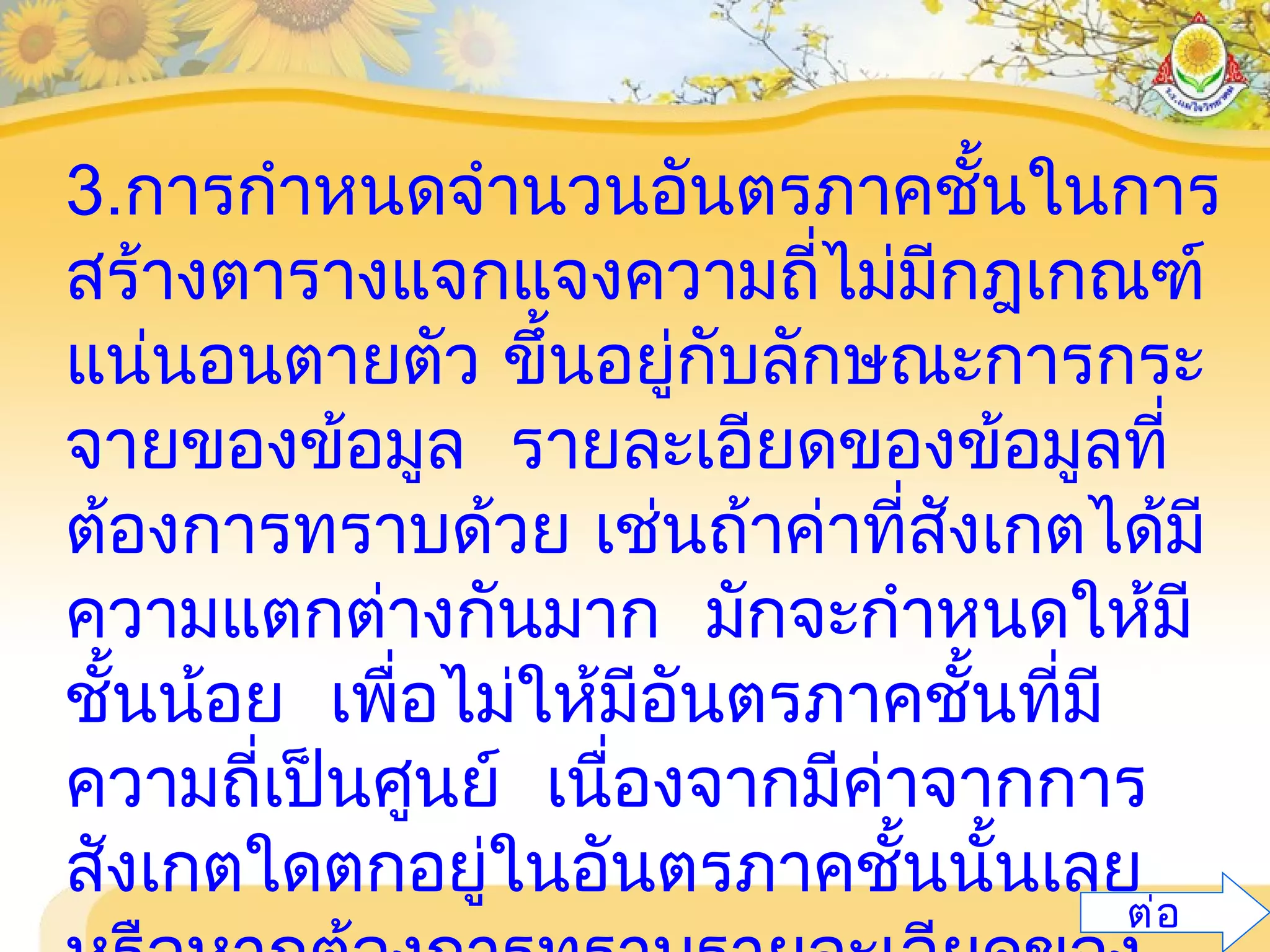 3.การกำาหนดจำานวนอันตรภาคชั้นในการ
สร้างตารางแจกแจงความถี่ไม่มีกฎเกณฑ์
แน่นอนตายตัว ขึ้นอยู่กับลักษณะการกระ
จายของข้อมูล รายละเอียดของข้อมูลที่
ต้องการทราบด้วย เช่นถ้าค่าที่สังเกตได้มี
ความแตกต่างกันมาก มักจะกำาหนดให้มี
ชั้นน้อย เพื่อไม่ให้มีอันตรภาคชั้นที่มี
ความถี่เป็นศูนย์ เนื่องจากมีค่าจากการ
สังเกตใดตกอยู่ในอันตรภาคชั้นนั้นเลย
ต่อ
 