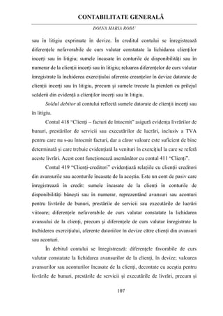 CONTABILITATE GENERALĂ
DOINA MARIA ROBU
107
sau în litigiu exprimate în devize. În creditul contului se înregistrează
diferenţele nefavorabile de curs valutar constatate la lichidarea clienţilor
incerţi sau în litigiu; sumele încasate în conturile de disponibilităţi sau în
numerar de la clienţii incerţi sau în litigiu; reluarea diferenţelor de curs valutar
înregistrate la închiderea exerciţiului aferente creanţelor în devize datorate de
clienţii incerţi sau în litigiu, precum şi sumele trecute la pierderi cu prilejul
scăderii din evidenţă a clienţilor incerţi sau în litigiu.
Soldul debitor al contului reflectă sumele datorate de clienţii incerţi sau
în litigiu.
Contul 418 “Clienţi – facturi de întocmit” asigură evidenţa livrărilor de
bunuri, prestărilor de servicii sau executărilor de lucrări, inclusiv a TVA
pentru care nu s-au întocmit facturi, dar a căror valoare este suficient de bine
determinată şi care trebuie evidenţiată la venituri în exerciţiul la care se referă
aceste livrări. Acest cont funcţionează asemănător cu contul 411 “Clienţi”.
Contul 419 “Clienţi-creditori” evidenţiază relaţiile cu clienţii creditori
din avansurile sau aconturile încasate de la aceştia. Este un cont de pasiv care
înregistrează în credit: sumele încasate de la clienţi în conturile de
disponibilităţi băneşti sau în numerar, reprezentând avansuri sau aconturi
pentru livrările de bunuri, prestările de servicii sau executările de lucrări
viitoare; diferenţele nefavorabile de curs valutar constatate la lichidarea
avansului de la clienţi, precum şi diferenţele de curs valutar înregistrate la
închiderea exerciţiului, aferente datoriilor în devize către clienţi din avansuri
sau aconturi.
În debitul contului se înregistrează: diferenţele favorabile de curs
valutar constatate la lichidarea avansurilor de la clienţi, în devize; valoarea
avansurilor sau aconturilor încasate de la clienţi, decontate cu aceştia pentru
livrările de bunuri, prestările de servicii şi executările de livrări, precum şi
 