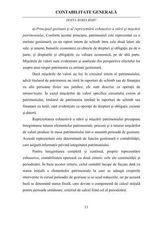 CONTABILITATE GENERALĂ
DOINA MARIA ROBU
11
a) Principiul gestiunii şi al reprezentării exhaustive a stării şi mişcării
patrimoniului. Conform acestui principiu, patrimoniul este reprezentat ca o
entitate gestionară, ca un raport intern de schimb între cele două laturi ale
sale, şi anume, bunurile economice ca obiecte de drepturi şi obligaţii, pe de o
parte, şi drepturile şi obligaţiile cu valoare economică, pe de altă parte.
Mişcările de valori sunt evidenţiate şi analizate din perspectiva efectului lor
asupra unui singur patrimoniu ca entitate gestionară.
Dacă mişcările de valori au loc în circuitul intern al patrimoniului,
adică titularul de patrimoniu nu intră în raporturi de schimb sau de finanţare
cu alte persoane fizice sau juridice, ele sunt descrise ca operaţii de
intrare/ieşire. În cazul mişcărilor de valori specifice circuitului extern al
patrimoniului, titularul de patrimoniu intrând în raporturi de schimb sau
finanţare cu terţii, sunt evidenţiate ca operaţii de drepturi şi obligaţii, creanţe
şi datorii.
Reprezentarea exhaustivă a stării şi mişcării patrimoniului presupune
înregistrarea tuturor elementelor patrimoniale, precum şi a tuturor mişcărilor
de valori produse în masa patrimoniului într-o anumită perioadă de gestiune.
Această reprezentare este determinată de funcţia gestionară a contabilităţii,
care asigură informaţia privind integritatea patrimoniului.
Pentru înregistrarea completă şi continuă, proprie reprezentării
exhaustive, contabilitatea operează cu două criterii: cele ale continuităţii şi
periodizării. În baza acestor criterii, ciclul contabil începe de fiecare dată cu
starea iniţială a elementelor patrimoniale la care se adaugă creşterile
intervenite în cursul perioadei de gestiune şi se scad reducerile, iar pe această
bază se determină starea finală, care devine o componentă de calcul iniţială
pentru perioada următoare, criteriul de calcul fiind cel al periodizării.
 
