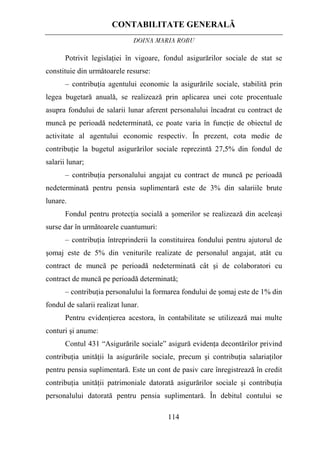 CONTABILITATE GENERALĂ
DOINA MARIA ROBU
114
Potrivit legislaţiei în vigoare, fondul asigurărilor sociale de stat se
constituie din următoarele resurse:
– contribuţia agentului economic la asigurările sociale, stabilită prin
legea bugetară anuală, se realizează prin aplicarea unei cote procentuale
asupra fondului de salarii lunar aferent personalului încadrat cu contract de
muncă pe perioadă nedeterminată, ce poate varia în funcţie de obiectul de
activitate al agentului economic respectiv. În prezent, cota medie de
contribuţie la bugetul asigurărilor sociale reprezintă 27,5% din fondul de
salarii lunar;
– contribuţia personalului angajat cu contract de muncă pe perioadă
nedeterminată pentru pensia suplimentară este de 3% din salariile brute
lunare.
Fondul pentru protecţia socială a şomerilor se realizează din aceleaşi
surse dar în următoarele cuantumuri:
– contribuţia întreprinderii la constituirea fondului pentru ajutorul de
şomaj este de 5% din veniturile realizate de personalul angajat, atât cu
contract de muncă pe perioadă nedeterminată cât şi de colaboratori cu
contract de muncă pe perioadă determinată;
– contribuţia personalului la formarea fondului de şomaj este de 1% din
fondul de salarii realizat lunar.
Pentru evidenţierea acestora, în contabilitate se utilizează mai multe
conturi şi anume:
Contul 431 “Asigurările sociale” asigură evidenţa decontărilor privind
contribuţia unităţii la asigurările sociale, precum şi contribuţia salariaţilor
pentru pensia suplimentară. Este un cont de pasiv care înregistrează în credit
contribuţia unităţii patrimoniale datorată asigurărilor sociale şi contribuţia
personalului datorată pentru pensia suplimentară. În debitul contului se
 