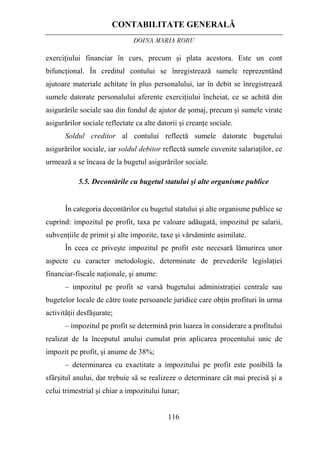 CONTABILITATE GENERALĂ
DOINA MARIA ROBU
116
exerciţiului financiar în curs, precum şi plata acestora. Este un cont
bifuncţional. În creditul contului se înregistrează sumele reprezentând
ajutoare materiale achitate în plus personalului, iar în debit se înregistrează
sumele datorate personalului aferente exerciţiului încheiat, ce se achită din
asigurările sociale sau din fondul de ajutor de şomaj, precum şi sumele virate
asigurărilor sociale reflectate ca alte datorii şi creanţe sociale.
Soldul creditor al contului reflectă sumele datorate bugetului
asigurărilor sociale, iar soldul debitor reflectă sumele cuvenite salariaţilor, ce
urmează a se încasa de la bugetul asigurărilor sociale.
5.5. Decontările cu bugetul statului şi alte organisme publice
În categoria decontărilor cu bugetul statului şi alte organisme publice se
cuprind: impozitul pe profit, taxa pe valoare adăugată, impozitul pe salarii,
subvenţiile de primit şi alte impozite, taxe şi vărsăminte asimilate.
În ceea ce priveşte impozitul pe profit este necesară lămurirea unor
aspecte cu caracter metodologic, determinate de prevederile legislaţiei
financiar-fiscale naţionale, şi anume:
– impozitul pe profit se varsă bugetului administraţiei centrale sau
bugetelor locale de către toate persoanele juridice care obţin profituri în urma
activităţii desfăşurate;
– impozitul pe profit se determină prin luarea în considerare a profitului
realizat de la începutul anului cumulat prin aplicarea procentului unic de
impozit pe profit, şi anume de 38%;
– determinarea cu exactitate a impozitului pe profit este posibilă la
sfârşitul anului, dar trebuie să se realizeze o determinare cât mai precisă şi a
celui trimestrial şi chiar a impozitului lunar;
 
