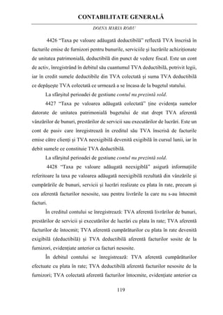 CONTABILITATE GENERALĂ
DOINA MARIA ROBU
119
4426 “Taxa pe valoare adăugată deductibilă” reflectă TVA înscrisă în
facturile emise de furnizori pentru bunurile, serviciile şi lucrările achiziţionate
de unitatea patrimonială, deductibilă din punct de vedere fiscal. Este un cont
de activ, înregistrând în debitul său cuantumul TVA deductibilă, potrivit legii,
iar în credit sumele deductibile din TVA colectată şi suma TVA deductibilă
ce depăşeşte TVA colectată ce urmează a se încasa de la bugetul statului.
La sfârşitul perioadei de gestiune contul nu prezintă sold.
4427 “Taxa pe valoarea adăugată colectată” ţine evidenţa sumelor
datorate de unitatea patrimonială bugetului de stat drept TVA aferentă
vânzărilor de bunuri, prestărilor de servicii sau executărilor de lucrări. Este un
cont de pasiv care înregistrează în creditul său TVA înscrisă de facturile
emise către clienţi şi TVA neexigibilă devenită exigibilă în cursul lunii, iar în
debit sumele ce constituie TVA deductibilă.
La sfârşitul perioadei de gestiune contul nu prezintă sold.
4428 “Taxa pe valoare adăugată neexigiblă” asigură informaţiile
referitoare la taxa pe valoarea adăugată neexigibilă rezultată din vânzările şi
cumpărările de bunuri, servicii şi lucrări realizate cu plata în rate, precum şi
cea aferentă facturilor nesosite, sau pentru livrările la care nu s-au întocmit
facturi.
În creditul contului se înregistrează: TVA aferentă livrărilor de bunuri,
prestărilor de servicii şi executărilor de lucrări cu plata în rate; TVA aferentă
facturilor de întocmit; TVA aferentă cumpărăturilor cu plata în rate devenită
exigibilă (deductibilă) şi TVA deductibilă aferentă facturilor sosite de la
furnizori, evidenţiate anterior ca facturi nesosite.
În debitul contului se înregistrează: TVA aferentă cumpărăturilor
efectuate cu plata în rate; TVA deductibilă aferentă facturilor nesosite de la
furnizori; TVA colectată aferentă facturilor întocmite, evidenţiate anterior ca
 