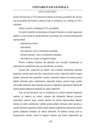 CONTABILITATE GENERALĂ
DOINA MARIA ROBU
120
facturi de întocmit şi TVA aferentă livrărilor de bunuri, prestărilor de servicii
sau executărilor de lucrări cu plata în rate, ce urmează a se evidenţia ca TVA
colectată.
Soldul contului evidenţiază TVA neexigibilă.
În cadrul relaţiilor de decontare cu bugetul statului şi cu alte organisme
publice se mai includ şi sumele datorate sau primite de o unitate patrimonială
reprezentând:
– impozitul pe salarii;
– subvenţiile;
– alte impozite, taxe şi vărsăminte asimilate;
– fonduri speciale - taxe şi vărsăminte asimilate;
– alte datorii şi creanţe cu bugetul statului.
Pentru evidenţa fiecăreia din datoriile sau creanţele menţionate se
utilizează în contabilitate câte un cont distinct, şi anume:
Contul 444 „Impozitul pe salarii” ţine evidenţa impozitelor datorate
bugetului statului provenite din: impozitul pe salarii, impozitul aplicat asupra
plaţilor efectuate din asigurările sociale, impozitul reţinut de unitate pentru
plăţile efectuate către colaboratori; impozitul reţinut, potrivit legii, pentru
orice plăţi efectuate către salariaţi, precum şi impozitul suplimentar datorat de
unitate pentru depăşirea fondului de salarii admisibil.
Este un cont de pasiv care se creditează cu: sumele datorate bugetului
statului ca impozit pe salarii, reţinute din drepturile băneşti cuvenite
salariaţilor, potrivit legii; sumele reţinute de unitate reprezentând impozit
datorat de către colaboratori unităţii pentru plăţile efectuate către aceştia şi
sumele datorate bugetului statului drept impozit suplimentar datorat de unitate
pentru depăşirea fondului de salarii admisibil. În debitul acestui cont se
înregistrează sumele virate la bugetul statului sub forma impozitului pe
 