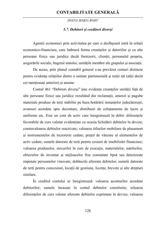 CONTABILITATE GENERALĂ
DOINA MARIA ROBU
128
5.7. Debitori şi creditori diverşi
Agenţii economici prin activitatea pe care o desfăşoară intră în relaţii
economico-financiare, care îmbracă forma creanţelor şi datoriilor şi cu alte
persoane fizice sau juridice decât furnizorii, clienţii, personalul propriu,
asigurările sociale, bugetul statului, unităţile membre ale grupului şi asociaţii.
De aceea, prin planul contabil general s-au prevăzut conturi distincte
pentru evidenţa relaţiilor dintre o unitate patrimonială şi terţii săi (alţii decât
cei menţionaţi anterior) şi anume:
Contul 461 “Debitori diverşi” ţine evidenţa creanţelor unităţii faţă de
alte persoane fizice sau juridice rezultând din reclamaţii, amenzi şi pagube
materiale produse de terţi stabilite pe baza hotărârii instanţelor judecătoreşti,
avansuri acordate spre decontare, distribuiri de echipamente de lucru şi
uniforme etc. Este un cont de activ care înregistrează în debit: diferenţele
favorabile de curs valutar evidenţiate cu ocazia lichidării debitelor în devize;
contravaloarea debitelor reactivate; valoarea titlurilor mobiliare de plasament
şi instrumentelor de trezorerie cedate; preţul de vânzare al elementelor de
activ cedate; sumele datorate de terţi pentru cesiuni de imobilizări financiare;
valoarea produselor, stocurilor în curs de execuţie, materialelor, mărfurilor,
obiectelor de inventar şi mijloacelor fixe constatate lipsă sau deteriorate
imputate persoanelor vinovate; dobânzile aferente debitelor; sumele datorate
de terţi pentru concesiuni, locaţii de gestiune, licenţe, brevete şi alte drepturi
similare.
În creditul contului se înregistrează: valoarea aconturilor acordate
debitorilor; sumele încasate în contul debitelor constituite; reluarea
diferenţelor de curs valutar aferente debitelor exprimate în devize; valoarea
 