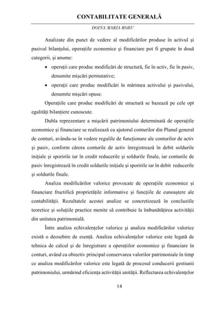 CONTABILITATE GENERALĂ
DOINA MARIA ROBU
14
Analizate din punct de vedere al modificărilor produse în activul şi
pasivul bilanţului, operaţiile economice şi financiare pot fi grupate în două
categorii, şi anume:
• operaţii care produc modificări de structură, fie în activ, fie în pasiv,
denumite mişcări permutative;
• operaţii care produc modificări în mărimea activului şi pasivului,
denumite mişcări opuse.
Operaţiile care produc modificări de structură se bazează pe cele opt
egalităţi bilanţiere cunoscute.
Dubla reprezentare a mişcării patrimoniului determinată de operaţiile
economice şi financiare se realizează cu ajutorul conturilor din Planul general
de conturi, avându-se în vedere regulile de funcţionare ale conturilor de activ
şi pasiv, conform cărora conturile de activ înregistrează în debit soldurile
iniţiale şi sporirile iar în credit reducerile şi soldurile finale, iar conturile de
pasiv înregistrează în credit soldurile iniţiale şi sporirile iar în debit reducerile
şi soldurile finale.
Analiza modificărilor valorice provocate de operaţiile economice şi
financiare fructifică proprietăţile informative şi funcţiile de cunoaştere ale
contabilităţii. Rezultatele acestei analize se concretizează în concluziile
teoretice şi soluţiile practice menite să contribuie la îmbunătăţirea activităţii
din unitatea patrimonială.
Între analiza echivalenţelor valorice şi analiza modificărilor valorice
există o deosebire de esenţă. Analiza echivalenţelor valorice este legată de
tehnica de calcul şi de înregistrare a operaţiilor economice şi financiare în
conturi, având ca obiectiv principal conservarea valorilor patrimoniale în timp
ce analiza modificărilor valorice este legată de procesul conducerii gestiunii
patrimoniului, urmărind eficienţa activităţii unităţii. Reflectarea echivalenţelor
 